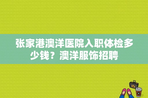 张家港澳洋医院入职体检多少钱？澳洋服饰招聘-图1