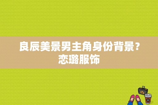 良辰美景男主角身份背景？恋璐服饰-图1