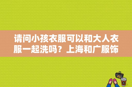 请问小孩衣服可以和大人衣服一起洗吗？上海和广服饰-图1