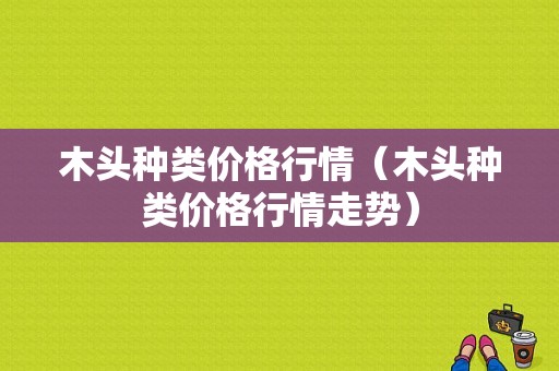 木头种类价格行情（木头种类价格行情走势）
