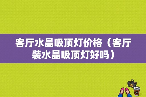 客厅水晶吸顶灯价格（客厅装水晶吸顶灯好吗）-图1