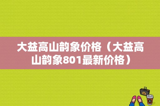 大益高山韵象价格（大益高山韵象801最新价格）-图1