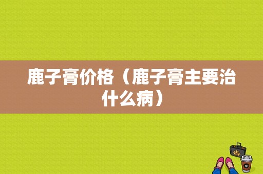 鹿子膏价格（鹿子膏主要治什么病）